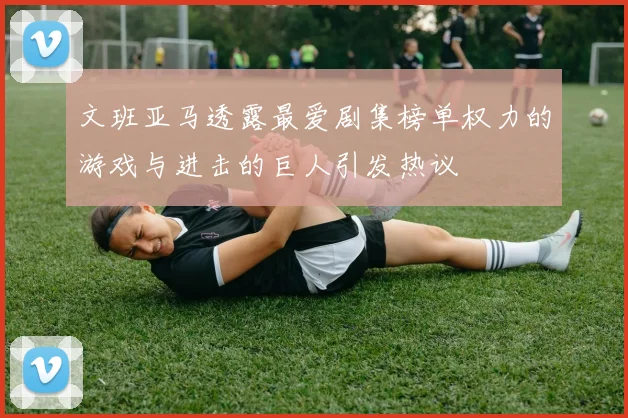 文班亚马透露最爱剧集榜单权力的游戏与进击的巨人引发热议