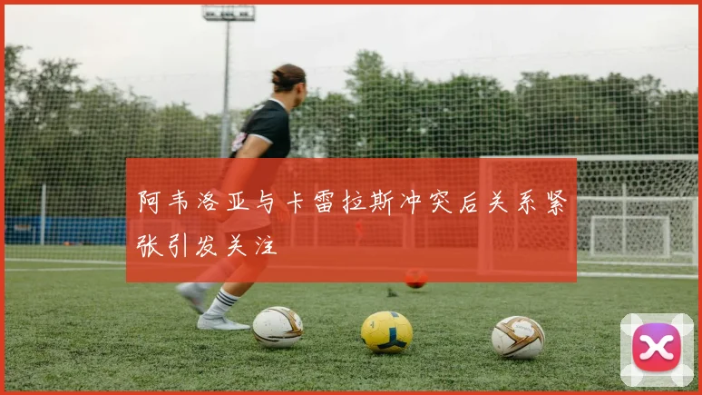 阿韦洛亚与卡雷拉斯冲突后关系紧张引发关注