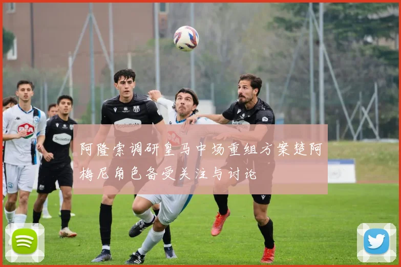阿隆索调研皇马中场重组方案楚阿梅尼角色备受关注与讨论