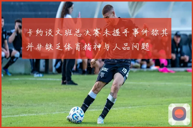 卡约谈文班总决赛未握手事件称其并非缺乏体育精神与人品问题
