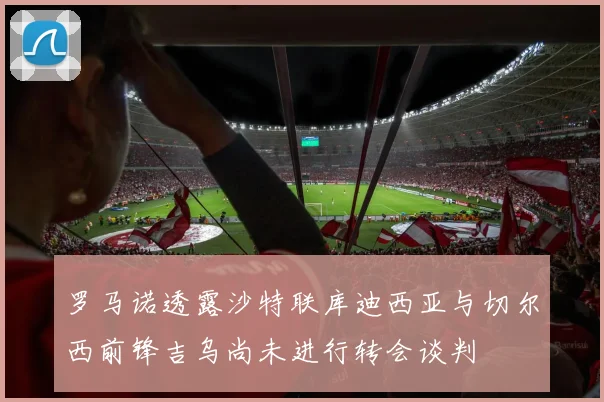 罗马诺透露沙特联库迪西亚与切尔西前锋吉乌尚未进行转会谈判