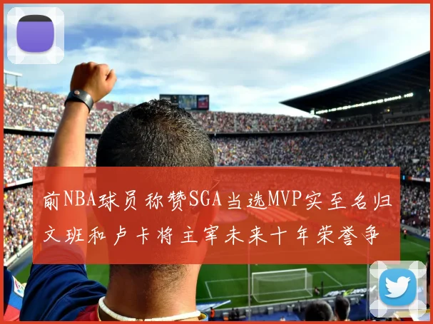 前NBA球员称赞SGA当选MVP实至名归文班和卢卡将主宰未来十年荣誉争夺