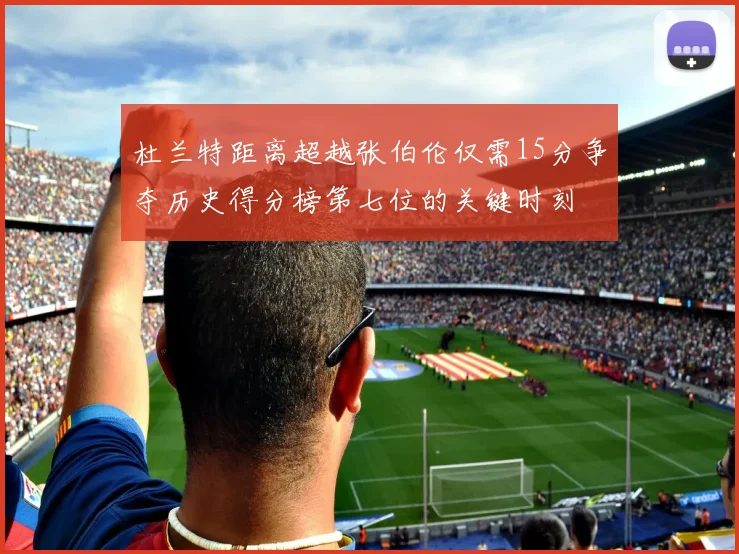 杜兰特距离超越张伯伦仅需15分争夺历史得分榜第七位的关键时刻