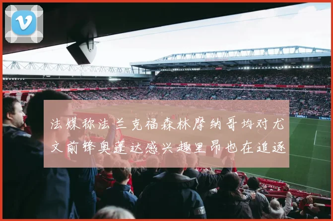 法媒称法兰克福森林摩纳哥均对尤文前锋奥蓬达感兴趣里昂也在追逐他