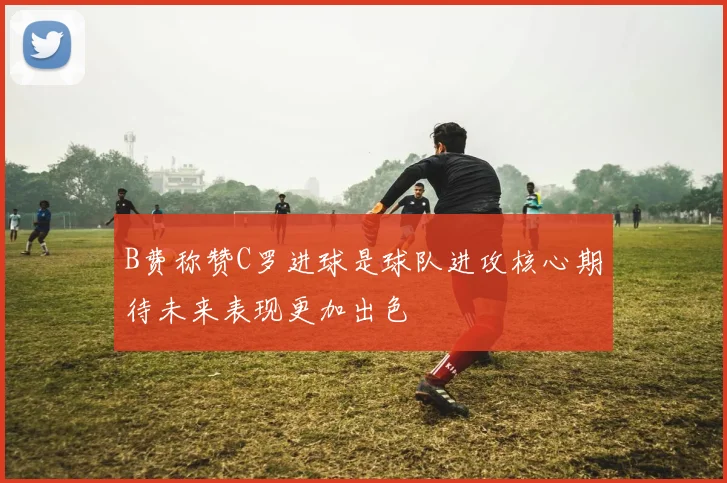 B费称赞C罗进球是球队进攻核心期待未来表现更加出色