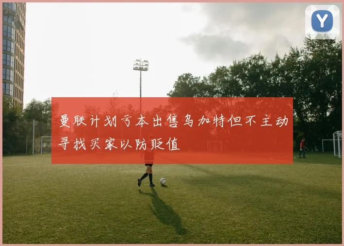 曼联计划亏本出售乌加特但不主动寻找买家以防贬值