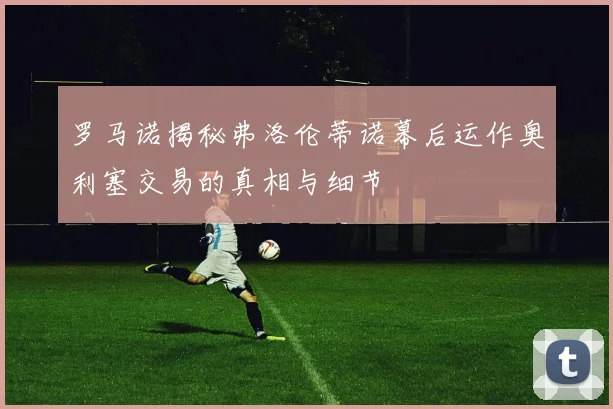 罗马诺揭秘弗洛伦蒂诺幕后运作奥利塞交易的真相与细节