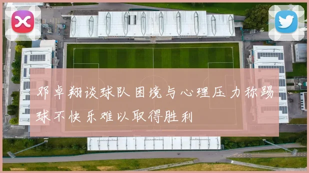 邓卓翔谈球队困境与心理压力称踢球不快乐难以取得胜利