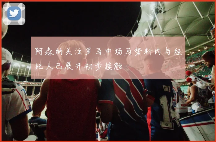阿森纳关注罗马中场马努科内与经纪人已展开初步接触