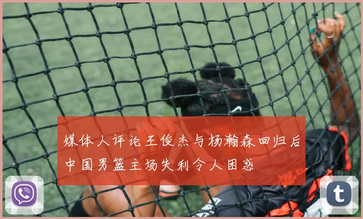 媒体人评论王俊杰与杨瀚森回归后中国男篮主场失利令人困惑