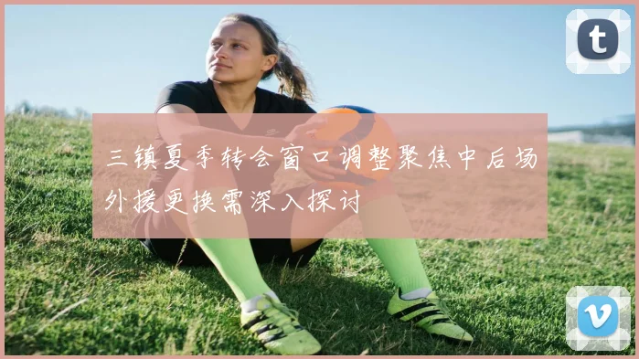 三镇夏季转会窗口调整聚焦中后场外援更换需深入探讨