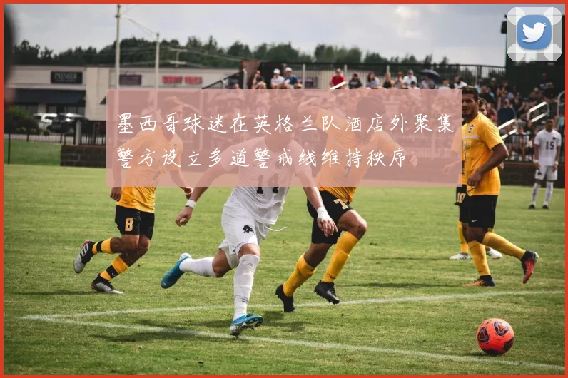 墨西哥球迷在英格兰队酒店外聚集警方设立多道警戒线维持秩序