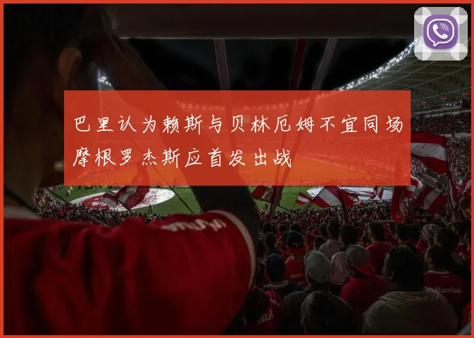 巴里认为赖斯与贝林厄姆不宜同场摩根罗杰斯应首发出战