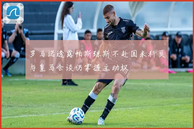 罗马诺透露帕斯琼斯不赴国米科莫与皇马会谈仍掌握主动权