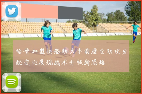 哈登加盟快船助力季前磨合助攻分配变化展现战术升级新思路