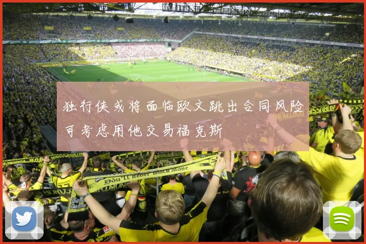 独行侠或将面临欧文跳出合同风险可考虑用他交易福克斯