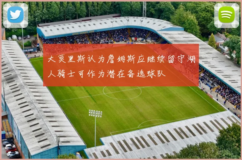 大莫里斯认为詹姆斯应继续留守湖人骑士可作为潜在备选球队