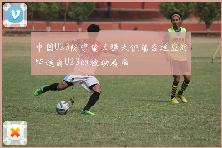 中国U23防守能力强大但能否适应对阵越南U23的被动局面