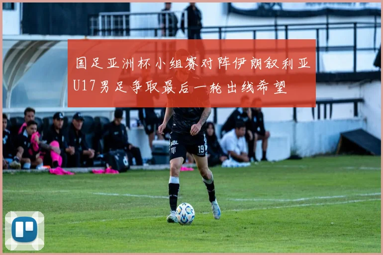 国足亚洲杯小组赛对阵伊朗叙利亚U17男足争取最后一轮出线希望