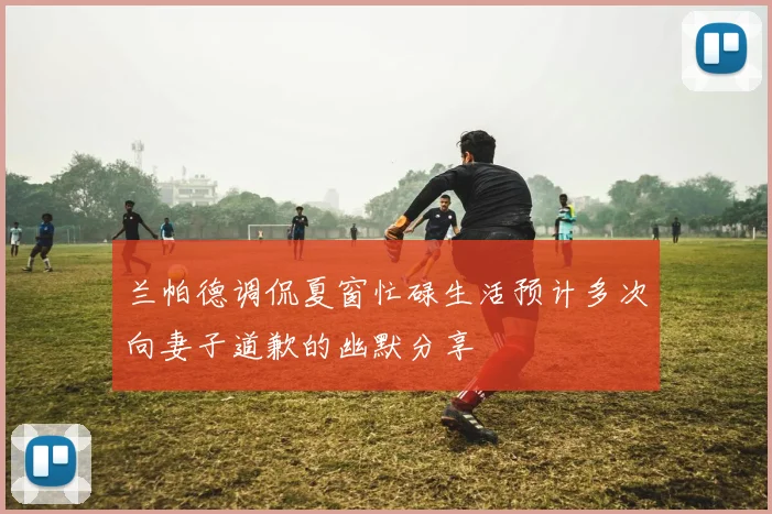 兰帕德调侃夏窗忙碌生活预计多次向妻子道歉的幽默分享