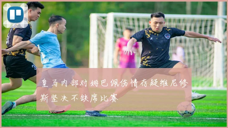 皇马内部对姆巴佩伤情存疑维尼修斯坚决不缺席比赛