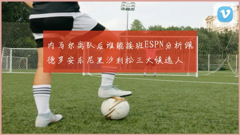 内马尔离队后谁能接班ESPN分析佩德罗安东尼里沙利松三大候选人