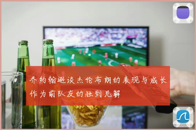 乔约翰逊谈杰伦布朗的表现与成长作为前队友的独到见解