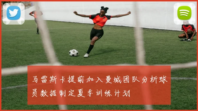 马雷斯卡提前加入曼城团队分析球员数据制定夏季训练计划