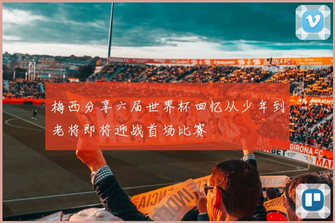梅西分享六届世界杯回忆从少年到老将即将迎战首场比赛