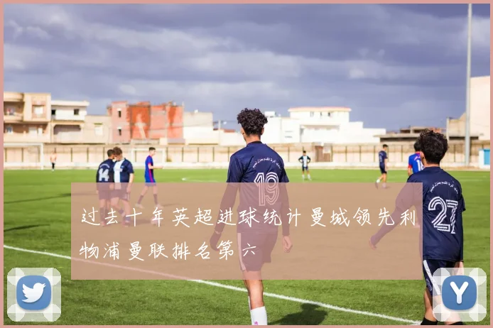 过去十年英超进球统计曼城领先利物浦曼联排名第六