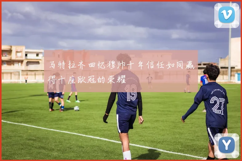 马特拉齐回忆穆帅十年信任如同赢得十座欧冠的荣耀