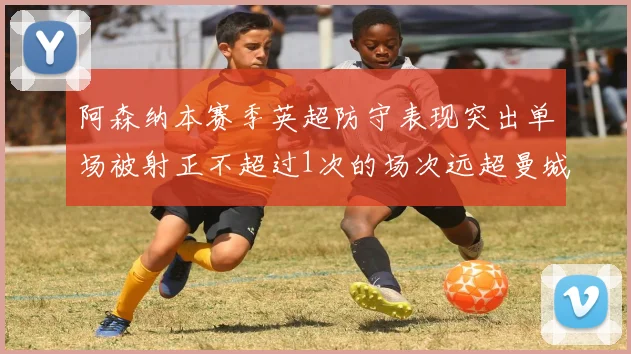 阿森纳本赛季英超防守表现突出单场被射正不超过1次的场次远超曼城