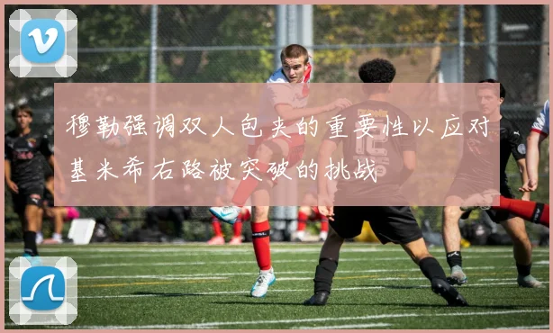 穆勒强调双人包夹的重要性以应对基米希右路被突破的挑战