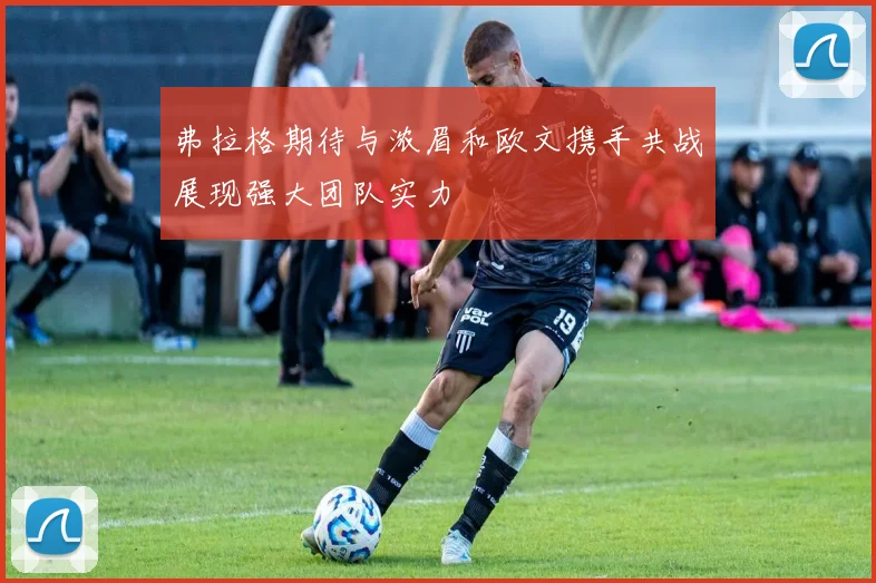 弗拉格期待与浓眉和欧文携手共战展现强大团队实力