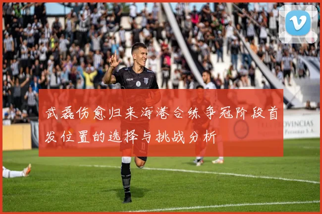 武磊伤愈归来海港合练争冠阶段首发位置的选择与挑战分析
