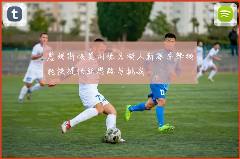 詹姆斯恢复训练为湖人新赛季锋线轮换提供新思路与挑战